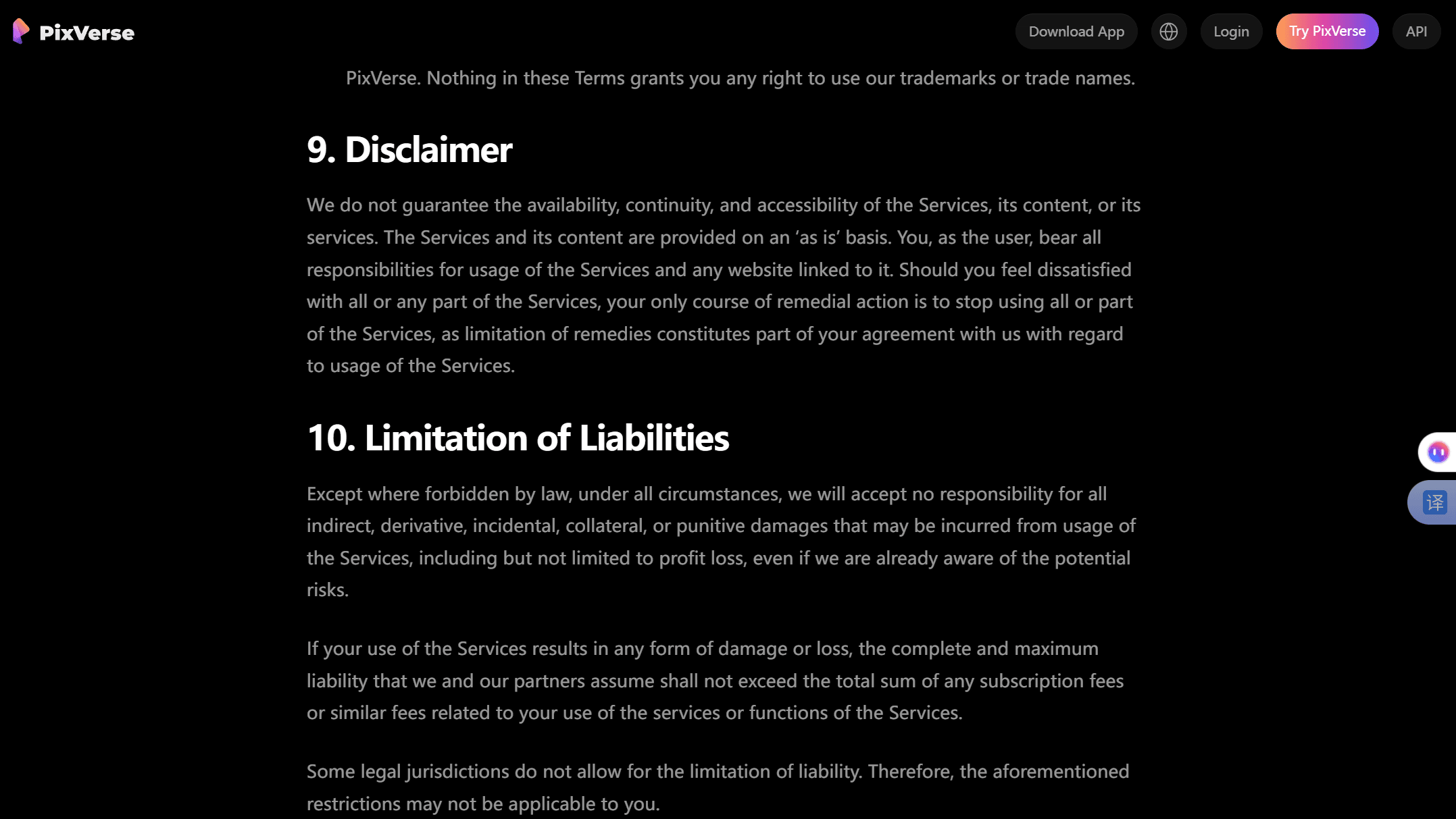 PixVerse Terms of Service, Sections 9 and 10. Section 9 Disclaimer states that if you are dissatisfied with the Services, your only course of remedial action is to stop using them. Section 10 Limitation of Liabilities caps PixVerse's maximum liability at the total subscription fees or similar fees you paid. Neither section, nor any other part of the document, contains a refund or cancellation clause.